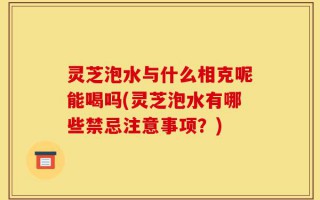 灵芝泡水与什么相克呢能喝吗(灵芝泡水有哪些禁忌注意事项？)