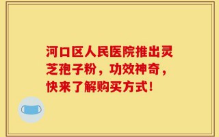 河口区人民医院推出灵芝孢子粉，功效神奇，快来了解购买方式！