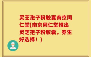 灵芝孢子粉胶囊南京同仁堂(南京同仁堂推出灵芝孢子粉胶囊，养生好选择！)