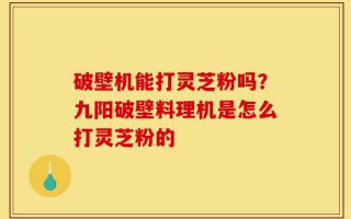 破壁机能打灵芝粉吗？九阳破壁料理机是怎么打灵芝粉的