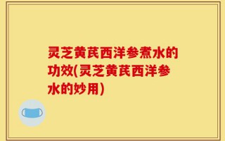 灵芝黄芪西洋参煮水的功效(灵芝黄芪西洋参水的妙用)