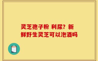 灵芝孢子粉 利尿？新鲜野生灵芝可以泡酒吗