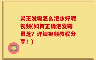 灵芝发霉怎么泡水好呢视频(如何正确泡发霉灵芝？详细视频教程分享！)