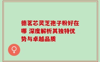 德茗芯灵芝孢子粉好在哪 深度解析其独特优势与卓越品质