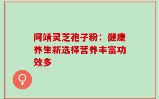 阿靖灵芝孢子粉：健康养生新选择营养丰富功效多