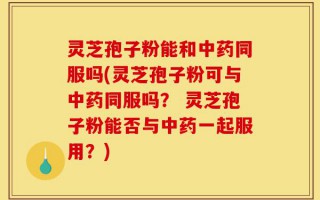 灵芝孢子粉能和中药同服吗(灵芝孢子粉可与中药同服吗？ 灵芝孢子粉能否与中药一起服用？)