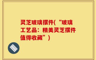 灵芝玻璃摆件(“玻璃工艺品：精美灵芝摆件值得收藏”)
