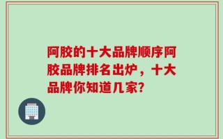 阿胶的十大品牌顺序阿胶品牌排名出炉，十大品牌你知道几家？