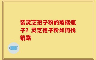装灵芝孢子粉的玻璃瓶子？灵芝孢子粉如何找销路