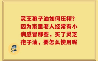 灵芝孢子油如何压榨？因为家里老人经常有小病感冒那些，买了灵芝孢子油，要怎么使用呢