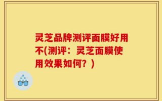 灵芝品牌测评面膜好用不(测评：灵芝面膜使用效果如何？)