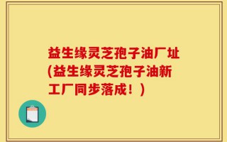 益生缘灵芝孢子油厂址(益生缘灵芝孢子油新工厂同步落成！)