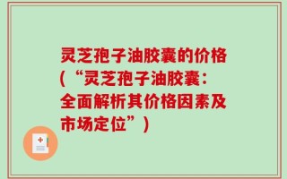 灵芝孢子油胶囊的价格(“灵芝孢子油胶囊：全面解析其价格因素及市场定位”)