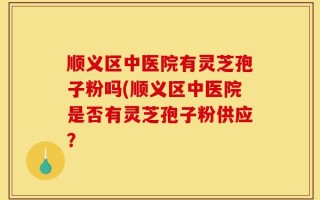 顺义区中医院有灵芝孢子粉吗(顺义区中医院是否有灵芝孢子粉供应？