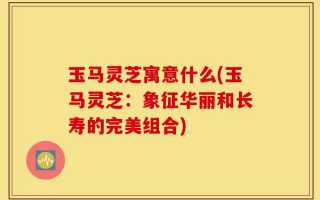 玉马灵芝寓意什么(玉马灵芝：象征华丽和长寿的完美组合)