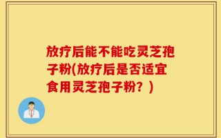 放疗后能不能吃灵芝孢子粉(放疗后是否适宜食用灵芝孢子粉？)