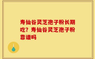 寿仙谷灵芝孢子粉长期吃？寿仙谷灵芝孢子粉靠谱吗