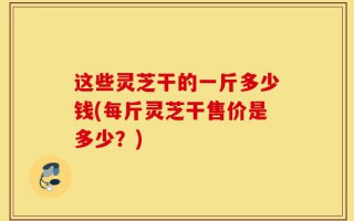 这些灵芝干的一斤多少钱(每斤灵芝干售价是多少？)