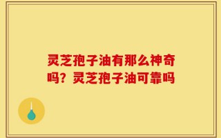 灵芝孢子油有那么神奇吗？灵芝孢子油可靠吗