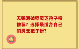 天赐源破壁灵芝孢子粉推荐？选择最适合自己的灵芝孢子粉？