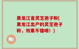 黑龙江省灵芝孢子粉(黑龙江出产的灵芝孢子粉，效果不错哦！)