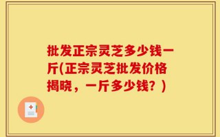 批发正宗灵芝多少钱一斤(正宗灵芝批发价格揭晓，一斤多少钱？)