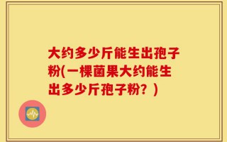 大约多少斤能生出孢子粉(一棵菌果大约能生出多少斤孢子粉？)