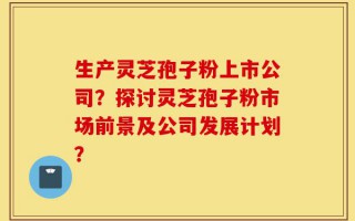 生产灵芝孢子粉上市公司？探讨灵芝孢子粉市场前景及公司发展计划？