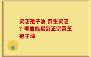 灵芝孢子油 野生灵芝？哪里能买到正宗灵芝孢子油
