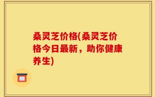 桑灵芝价格(桑灵芝价格今日最新，助你健康养生)