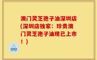 澳门灵芝孢子油深圳店(深圳店独家：珍贵澳门灵芝孢子油现已上市！)