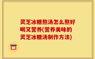 灵芝冰糖熬汤怎么熬好喝又营养(营养美味的灵芝冰糖汤制作方法)