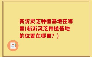 新沂灵芝种植基地在哪里(新沂灵芝种植基地的位置在哪里？)