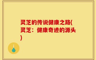 灵芝的传说健康之路(灵芝：健康奇迹的源头)
