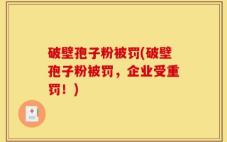 破壁孢子粉被罚(破壁孢子粉被罚，企业受重罚！)
