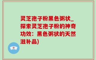灵芝孢子粉黑色粥状_探索灵芝孢子粉的神奇功效：黑色粥状的天然滋补品)