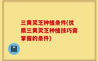 三黄灵芝种植条件(优质三黄灵芝种植技巧需掌握的条件)