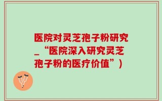 医院对灵芝孢子粉研究_“医院深入研究灵芝孢子粉的医疗价值”)