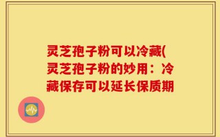 灵芝孢子粉可以冷藏(灵芝孢子粉的妙用：冷藏保存可以延长保质期