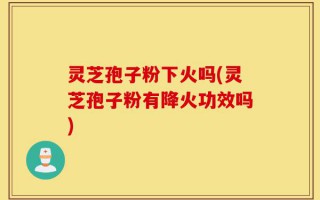 灵芝孢子粉下火吗(灵芝孢子粉有降火功效吗)