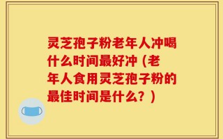 灵芝孢子粉老年人冲喝什么时间最好冲 (老年人食用灵芝孢子粉的最佳时间是什么？)