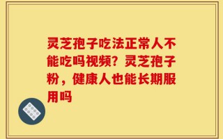 灵芝孢子吃法正常人不能吃吗视频？灵芝孢子粉，健康人也能长期服用吗