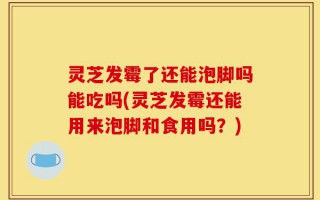 灵芝发霉了还能泡脚吗能吃吗(灵芝发霉还能用来泡脚和食用吗？)