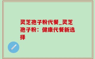 灵芝孢子粉代餐_灵芝孢子粉：健康代餐新选择