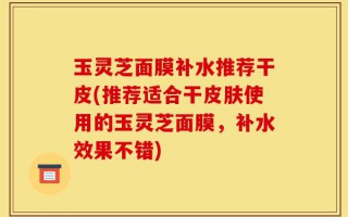 玉灵芝面膜补水推荐干皮(推荐适合干皮肤使用的玉灵芝面膜，补水效果不错)
