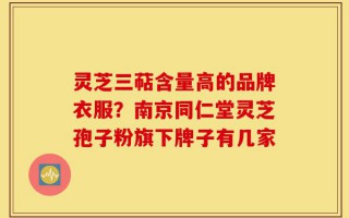 灵芝三萜含量高的品牌衣服？南京同仁堂灵芝孢子粉旗下牌子有几家