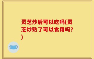 灵芝炒后可以吃吗(灵芝炒熟了可以食用吗？)