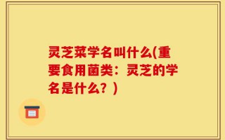 灵芝菜学名叫什么(重要食用菌类：灵芝的学名是什么？)