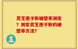 灵芝孢子粉破壁率测定？测定灵芝孢子粉的破壁率方法？