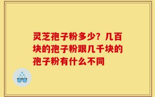 灵芝孢子粉多少？几百块的孢子粉跟几千块的孢子粉有什么不同
